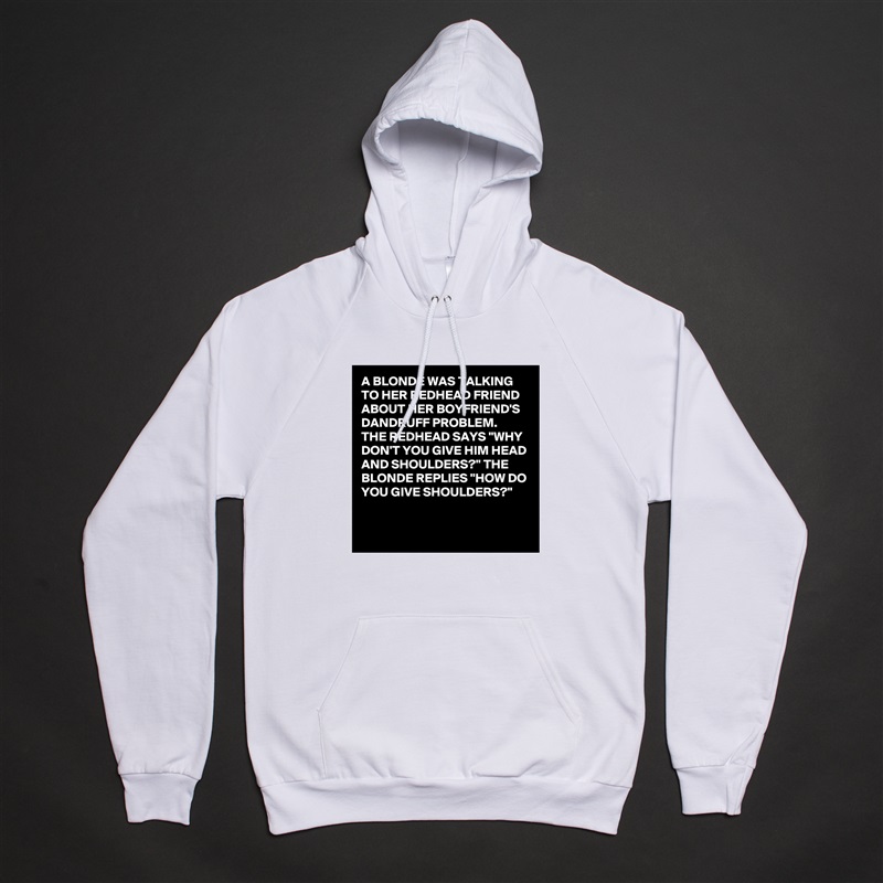 A BLONDE WAS TALKING TO HER REDHEAD FRIEND ABOUT HER BOYFRIEND'S DANDRUFF PROBLEM. 
THE REDHEAD SAYS "WHY DON'T YOU GIVE HIM HEAD AND SHOULDERS?" THE BLONDE REPLIES "HOW DO YOU GIVE SHOULDERS?"

 White American Apparel Unisex Pullover Hoodie Custom  