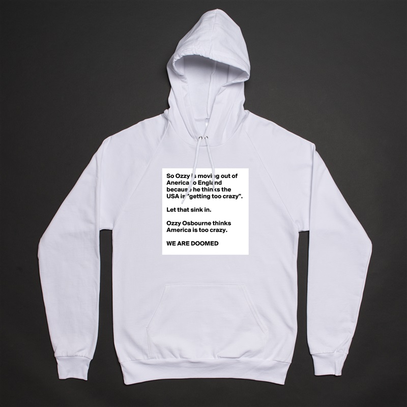 So Ozzy is moving out of Anerica to England because he thinks the USA is "getting too crazy".

Let that sink in.

Ozzy Osbourne thinks America is too crazy.

WE ARE DOOMED White American Apparel Unisex Pullover Hoodie Custom  