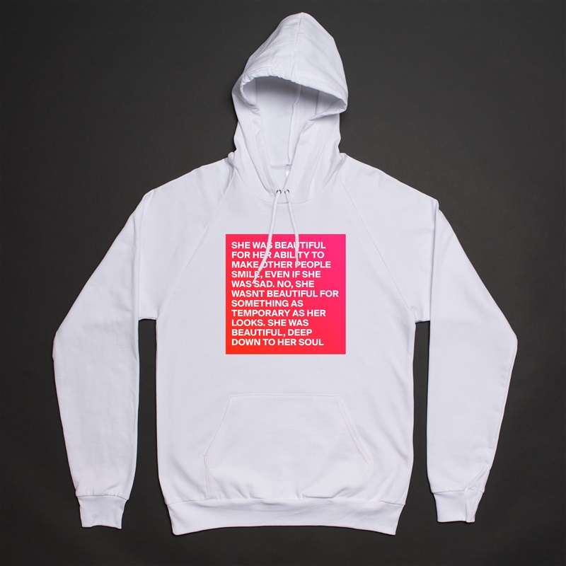SHE WAS BEAUTIFUL FOR HER ABILITY TO MAKE OTHER PEOPLE SMILE, EVEN IF SHE WAS SAD. NO, SHE WASNT BEAUTIFUL FOR SOMETHING AS TEMPORARY AS HER LOOKS. SHE WAS BEAUTIFUL, DEEP DOWN TO HER SOUL White American Apparel Unisex Pullover Hoodie Custom  