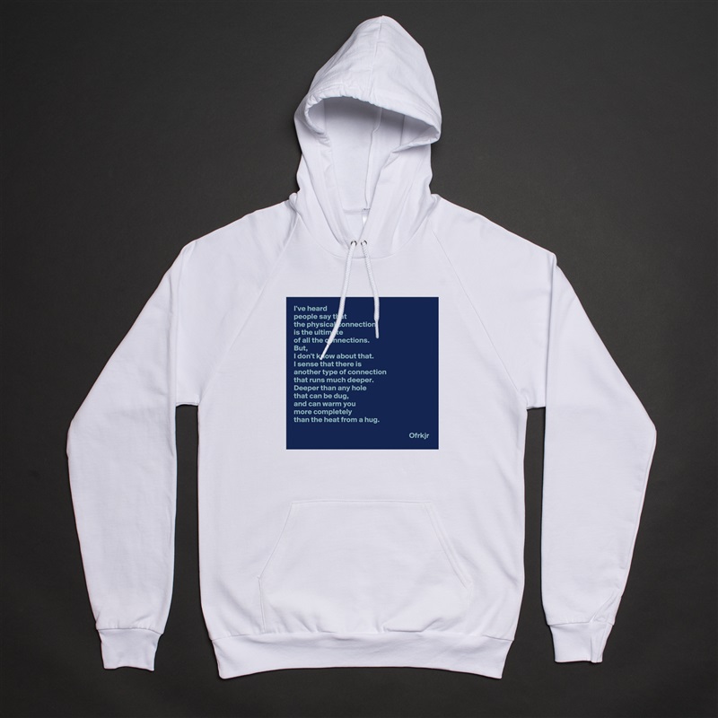 I've heard 
people say that 
the physical connection 
is the ultimate 
of all the connections.
But, 
I don't know about that.
I sense that there is
another type of connection 
that runs much deeper.
Deeper than any hole 
that can be dug, 
and can warm you 
more completely 
than the heat from a hug.

                                                                             Ofrkjr White American Apparel Unisex Pullover Hoodie Custom  