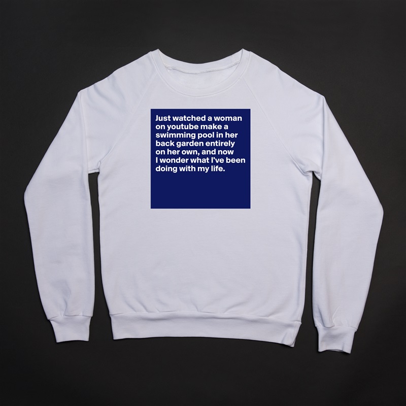 Just watched a woman on youtube make a swimming pool in her back garden entirely on her own, and now 
I wonder what I've been doing with my life.


  White Gildan Heavy Blend Crewneck Sweatshirt 