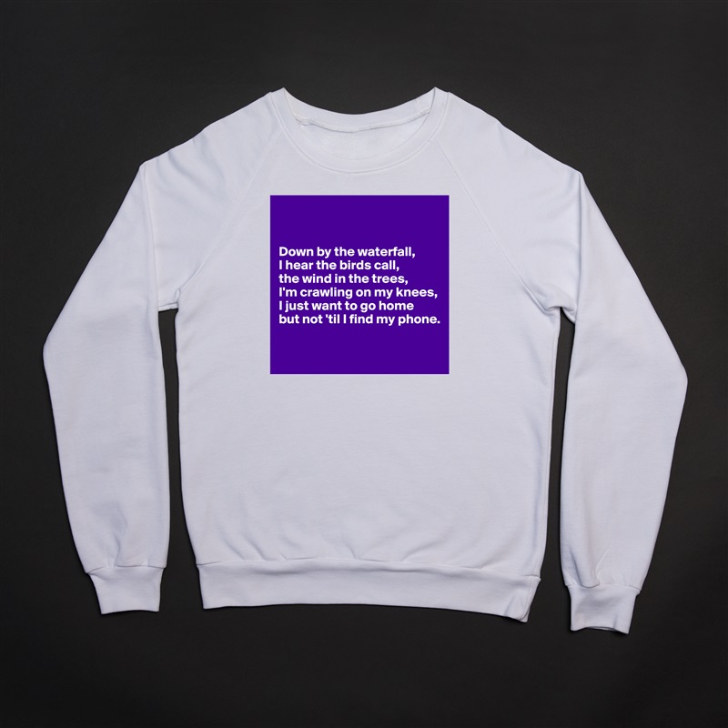 


Down by the waterfall,
I hear the birds call,
the wind in the trees,
I'm crawling on my knees,
I just want to go home
but not 'til I find my phone.

 White Gildan Heavy Blend Crewneck Sweatshirt 