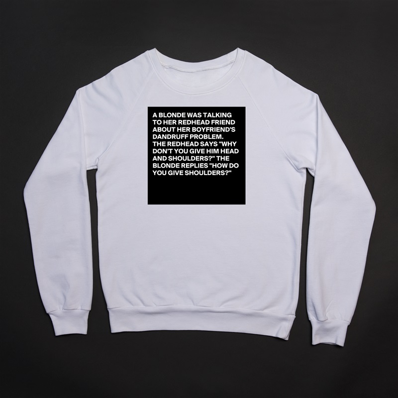 A BLONDE WAS TALKING TO HER REDHEAD FRIEND ABOUT HER BOYFRIEND'S DANDRUFF PROBLEM. 
THE REDHEAD SAYS "WHY DON'T YOU GIVE HIM HEAD AND SHOULDERS?" THE BLONDE REPLIES "HOW DO YOU GIVE SHOULDERS?"

 White Gildan Heavy Blend Crewneck Sweatshirt 