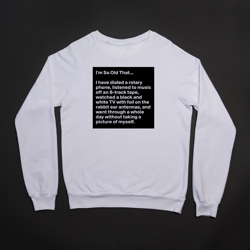 I'm So Old That...

I have dialed a rotary phone, listened to music off an 8-track tape, watched a black and white TV with foil on the rabbit ear antennas, and went through a whole day without taking a picture of myself. White Gildan Heavy Blend Crewneck Sweatshirt 