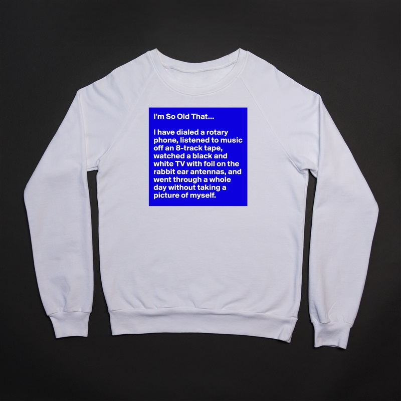 I'm So Old That...

I have dialed a rotary phone, listened to music off an 8-track tape, watched a black and white TV with foil on the rabbit ear antennas, and went through a whole day without taking a picture of myself. White Gildan Heavy Blend Crewneck Sweatshirt 