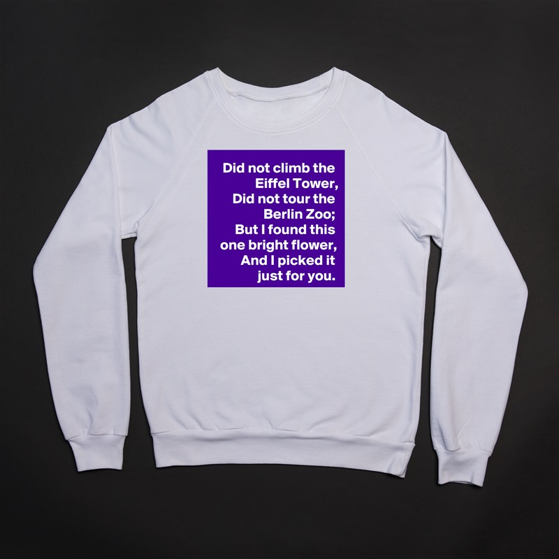 Did not climb the Eiffel Tower,
Did not tour the Berlin Zoo;
But I found this one bright flower,
And I picked it just for you. White Gildan Heavy Blend Crewneck Sweatshirt 