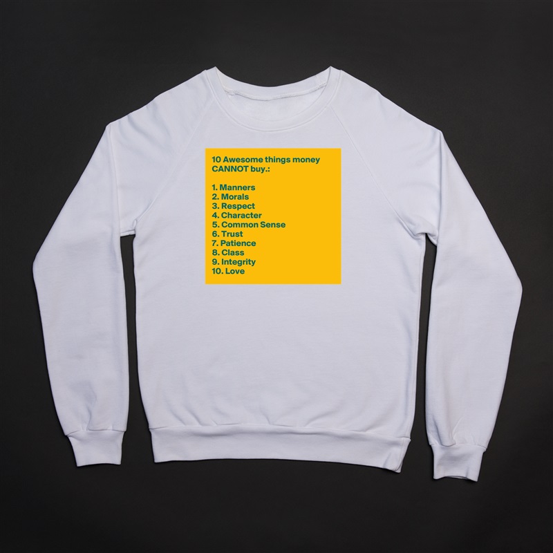 10 Awesome things money CANNOT buy.:

1. Manners
2. Morals
3. Respect
4. Character
5. Common Sense
6. Trust
7. Patience
8. Class
9. Integrity
10. Love White Gildan Heavy Blend Crewneck Sweatshirt 