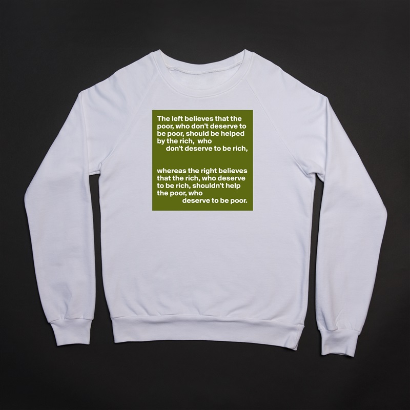 The left believes that the poor, who don't deserve to be poor, should be helped by the rich,  who 
      don't deserve to be rich,


whereas the right believes that the rich, who deserve to be rich, shouldn't help the poor, who
                 deserve to be poor. White Gildan Heavy Blend Crewneck Sweatshirt 