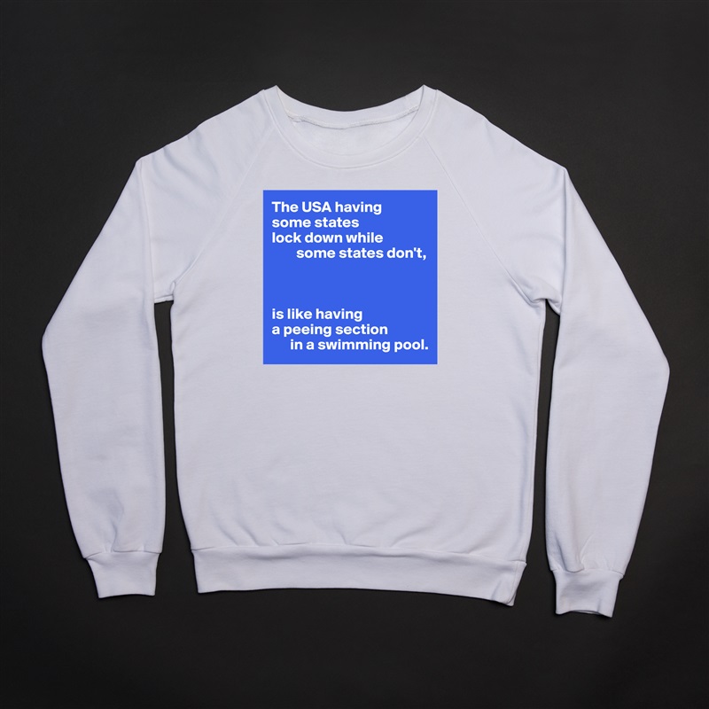The USA having 
some states 
lock down while
        some states don't,



is like having
a peeing section 
      in a swimming pool. White Gildan Heavy Blend Crewneck Sweatshirt 
