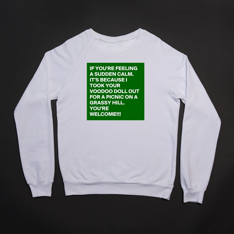IF YOU'RE FEELING A SUDDEN CALM. IT'S BECAUSE I TOOK YOUR VOODOO DOLL OUT FOR A PICNIC ON A GRASSY HILL.          YOU'RE WELCOME!!! White Gildan Heavy Blend Crewneck Sweatshirt 