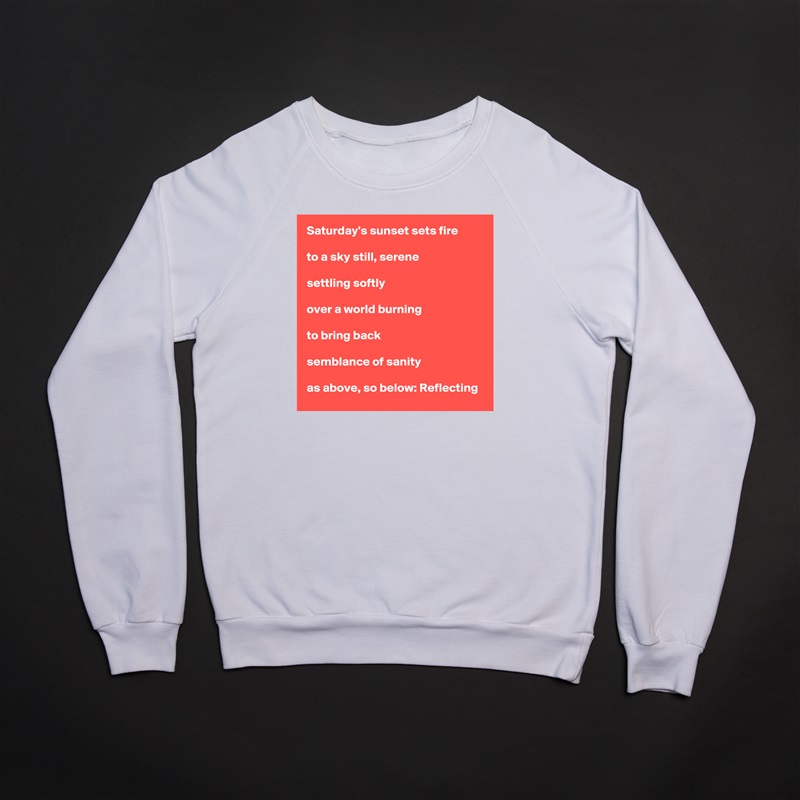 Saturday's sunset sets fire

to a sky still, serene

settling softly

over a world burning

to bring back

semblance of sanity

as above, so below: Reflecting White Gildan Heavy Blend Crewneck Sweatshirt 