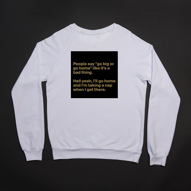

People say "go big or go home" like it's a bad thing.

Hell yeah, I'll go home and I'm taking a nap when I get there. White Gildan Heavy Blend Crewneck Sweatshirt 