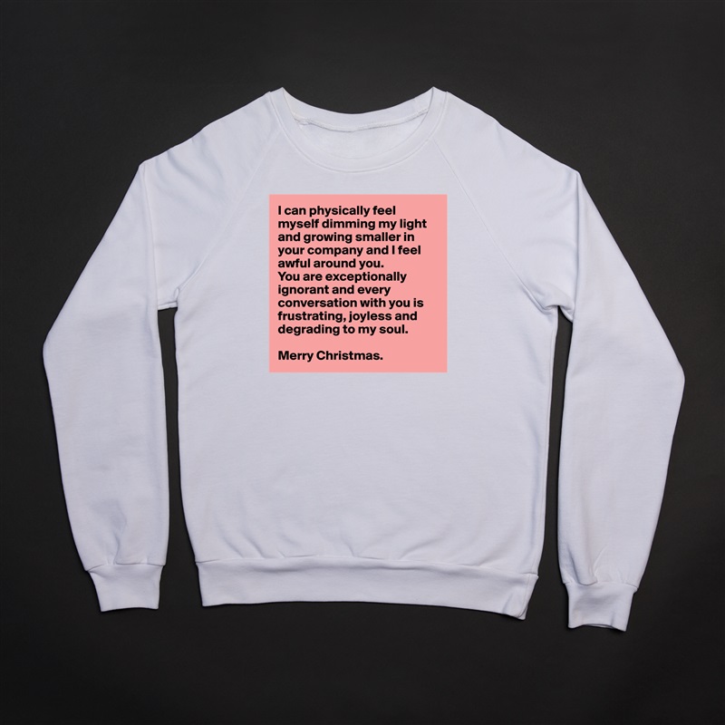 I can physically feel myself dimming my light and growing smaller in your company and I feel awful around you. 
You are exceptionally ignorant and every conversation with you is frustrating, joyless and 
degrading to my soul.

Merry Christmas. White Gildan Heavy Blend Crewneck Sweatshirt 