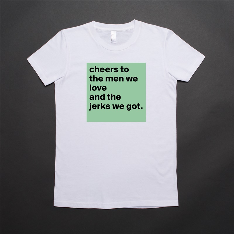 cheers to the men we love 
and the jerks we got.  White American Apparel Short Sleeve Tshirt Custom 