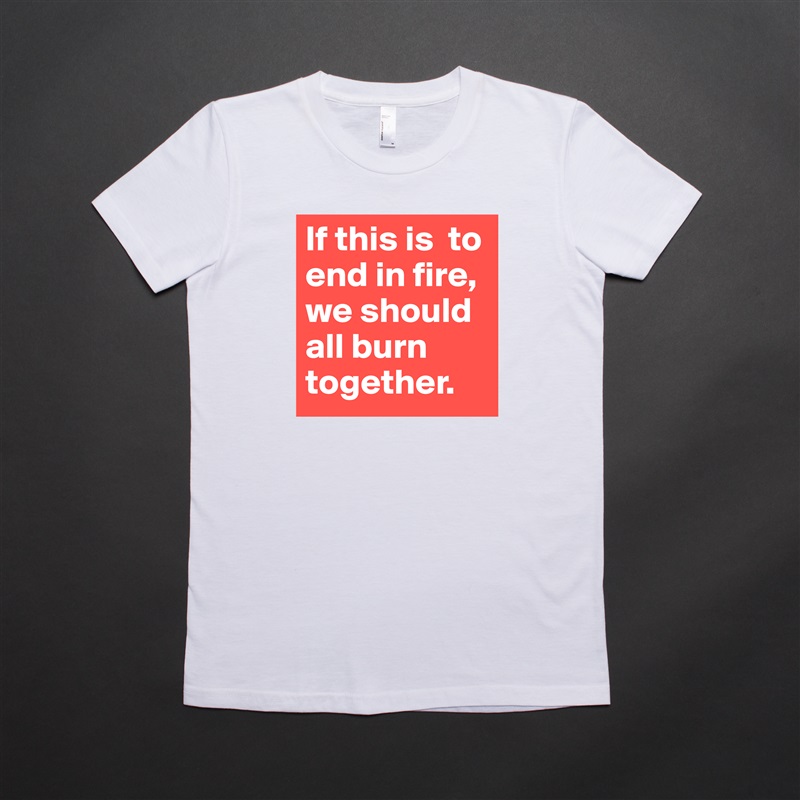If this is  to end in fire, we should all burn together.  White American Apparel Short Sleeve Tshirt Custom 