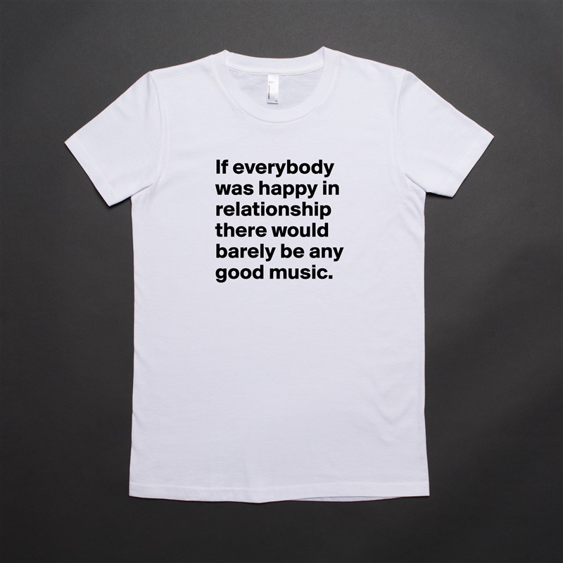 If everybody was happy in relationship there would barely be any good music. White American Apparel Short Sleeve Tshirt Custom 