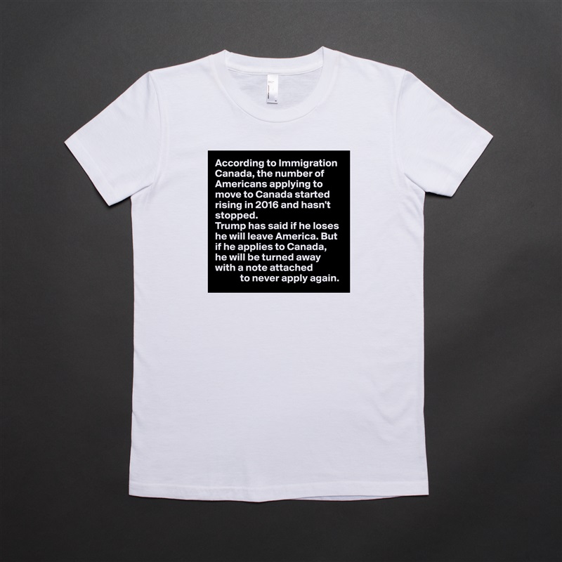 According to Immigration Canada, the number of Americans applying to move to Canada started rising in 2016 and hasn't stopped.
Trump has said if he loses he will leave America. But if he applies to Canada, 
he will be turned away with a note attached
            to never apply again. White American Apparel Short Sleeve Tshirt Custom 