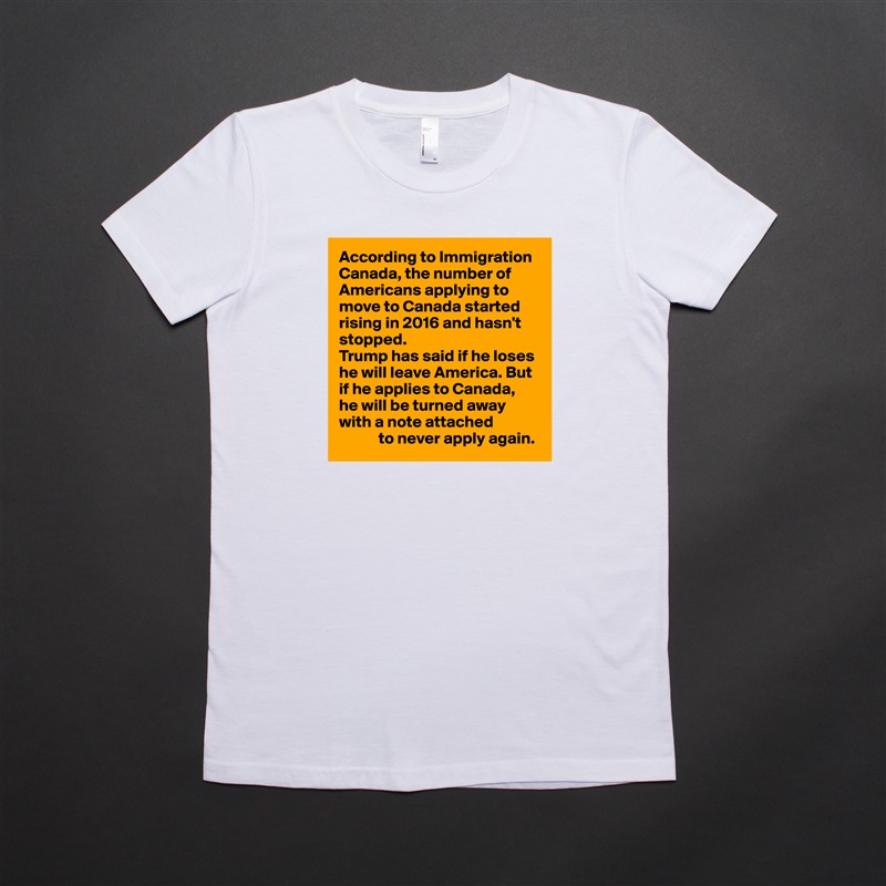 According to Immigration Canada, the number of Americans applying to move to Canada started rising in 2016 and hasn't stopped.
Trump has said if he loses he will leave America. But if he applies to Canada, 
he will be turned away with a note attached
            to never apply again. White American Apparel Short Sleeve Tshirt Custom 