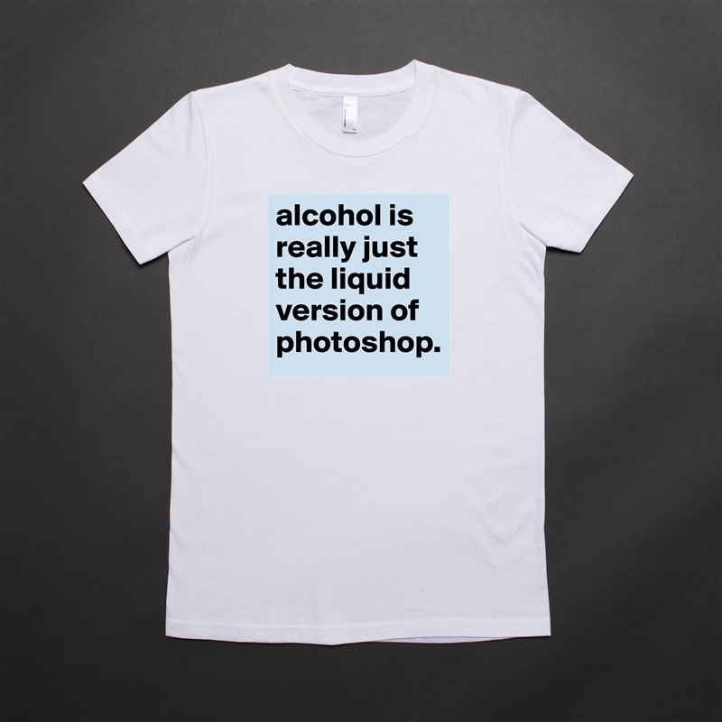 alcohol is really just the liquid version of photoshop. White American Apparel Short Sleeve Tshirt Custom 