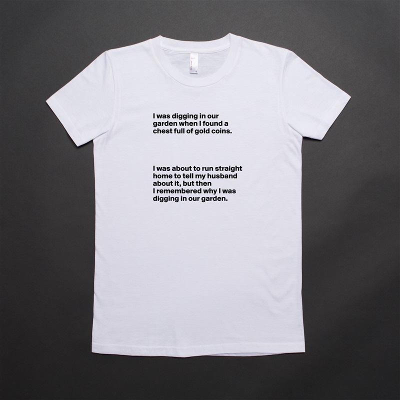 I was digging in our garden when I found a chest full of gold coins.




I was about to run straight home to tell my husband about it, but then
I remembered why I was digging in our garden. White American Apparel Short Sleeve Tshirt Custom 
