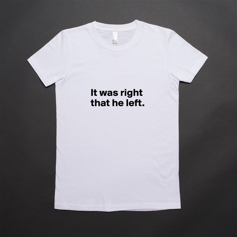 

It was right
that he left.
 White American Apparel Short Sleeve Tshirt Custom 
