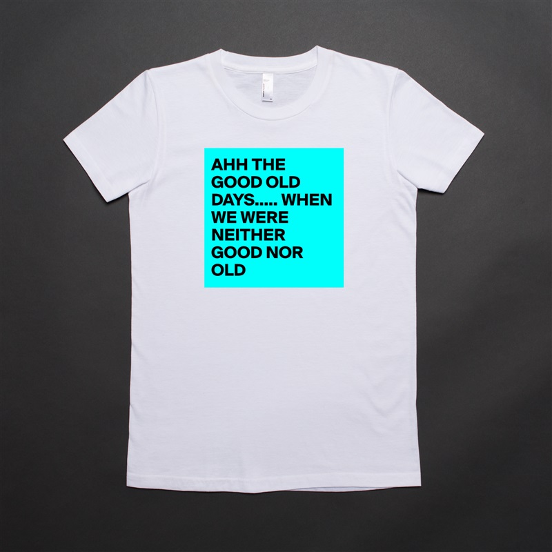 AHH THE GOOD OLD DAYS..... WHEN WE WERE NEITHER GOOD NOR OLD White American Apparel Short Sleeve Tshirt Custom 