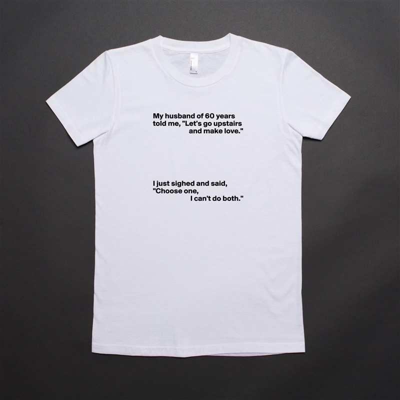 My husband of 60 years told me, "Let's go upstairs 
                        and make love."






I just sighed and said, "Choose one,
                         I can't do both." White American Apparel Short Sleeve Tshirt Custom 