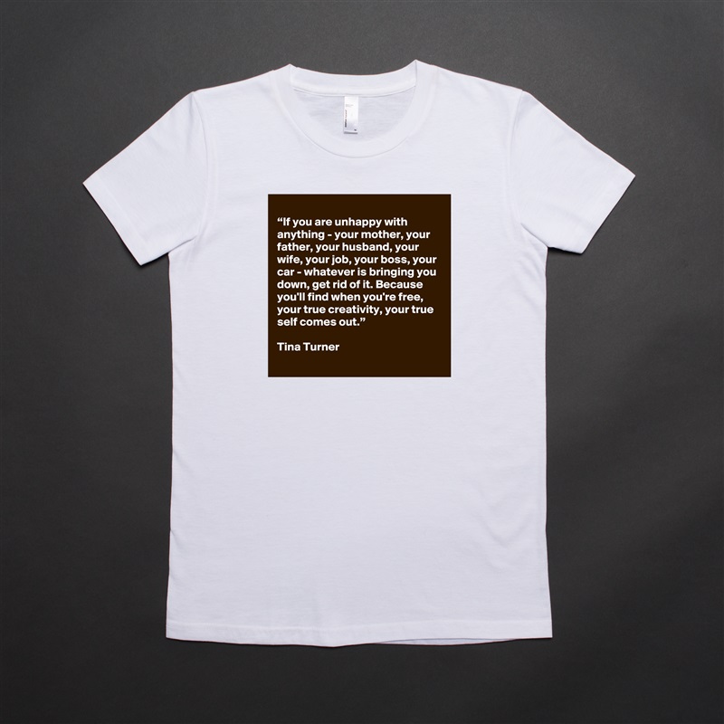 
“If you are unhappy with anything - your mother, your father, your husband, your wife, your job, your boss, your car - whatever is bringing you down, get rid of it. Because you'll find when you're free, your true creativity, your true self comes out.”

Tina Turner White American Apparel Short Sleeve Tshirt Custom 