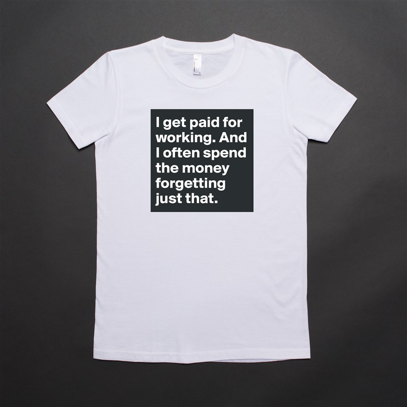 I get paid for working. And I often spend the money forgetting just that. White American Apparel Short Sleeve Tshirt Custom 