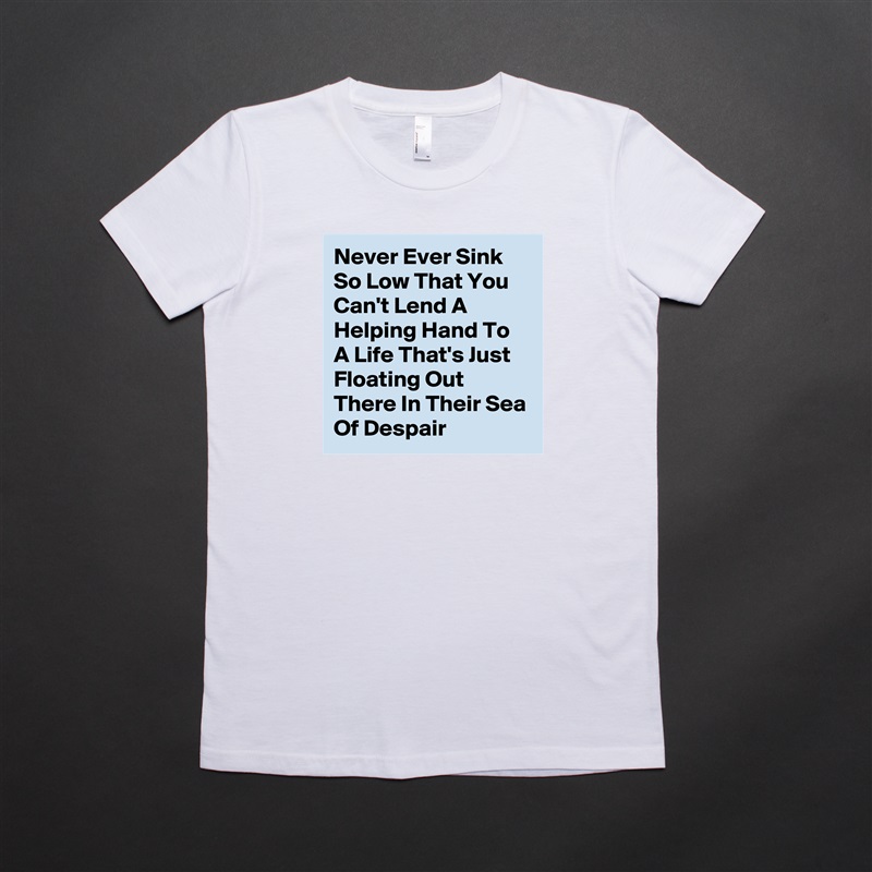 Never Ever Sink So Low That You Can't Lend A Helping Hand To A Life That's Just Floating Out There In Their Sea Of Despair  White American Apparel Short Sleeve Tshirt Custom 