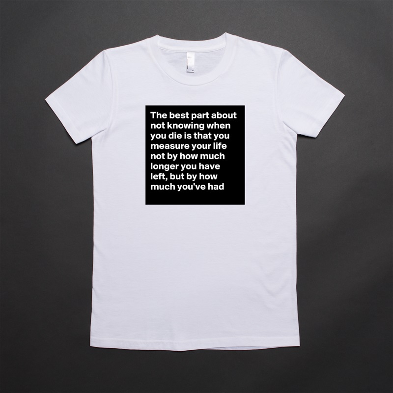 The best part about not knowing when you die is that you measure your life not by how much longer you have left, but by how much you've had White American Apparel Short Sleeve Tshirt Custom 