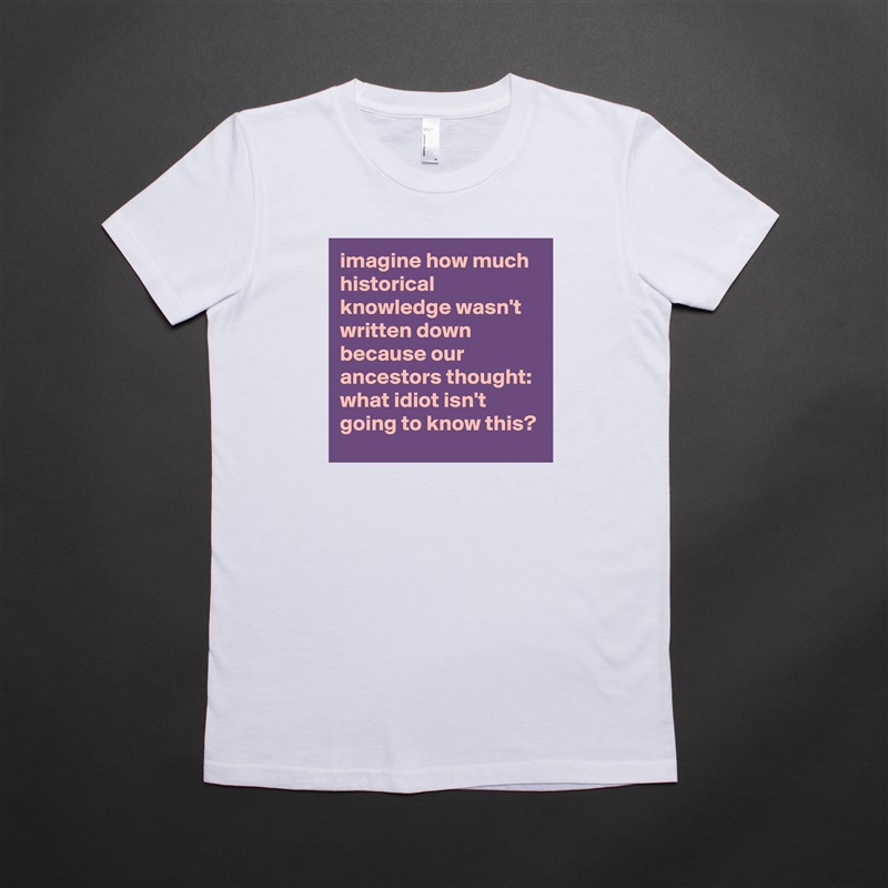 imagine how much historical knowledge wasn't written down because our ancestors thought: what idiot isn't going to know this? White American Apparel Short Sleeve Tshirt Custom 
