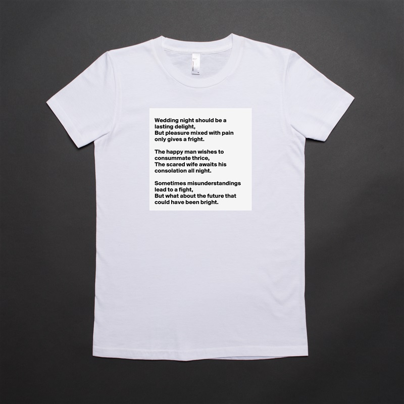 Wedding night should be a lasting delight,
But pleasure mixed with pain only gives a fright.

The happy man wishes to consummate thrice,
The scared wife awaits his consolation all night.

Sometimes misunderstandings lead to a fight,
But what about the future that could have been bright. White American Apparel Short Sleeve Tshirt Custom 