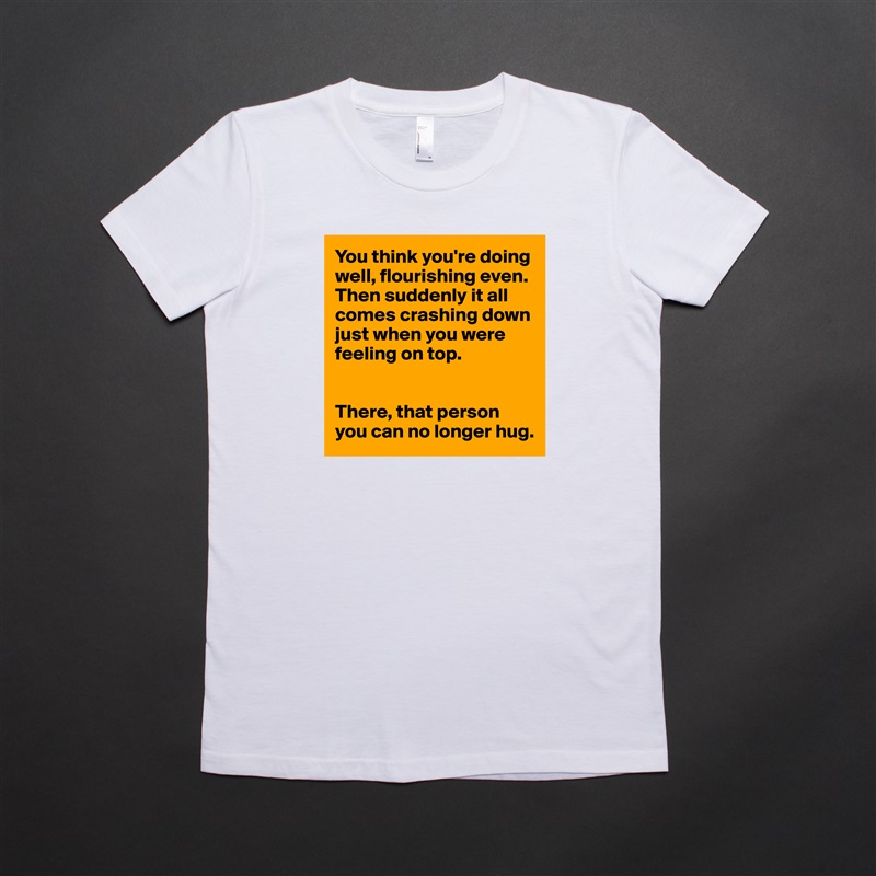 You think you're doing well, flourishing even. Then suddenly it all comes crashing down just when you were feeling on top. 


There, that person you can no longer hug.  White American Apparel Short Sleeve Tshirt Custom 