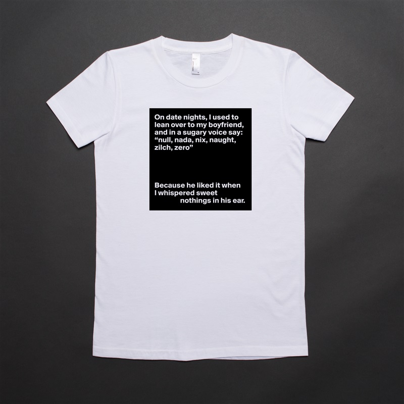 On date nights, I used to lean over to my boyfriend, and in a sugary voice say: “null, nada, nix, naught, zilch, zero”




Because he liked it when 
I whispered sweet 
                 nothings in his ear. White American Apparel Short Sleeve Tshirt Custom 