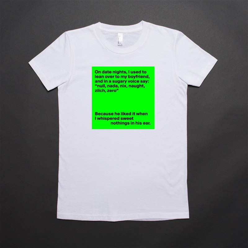 On date nights, I used to lean over to my boyfriend, and in a sugary voice say: “null, nada, nix, naught, zilch, zero”




Because he liked it when 
I whispered sweet 
                 nothings in his ear. White American Apparel Short Sleeve Tshirt Custom 