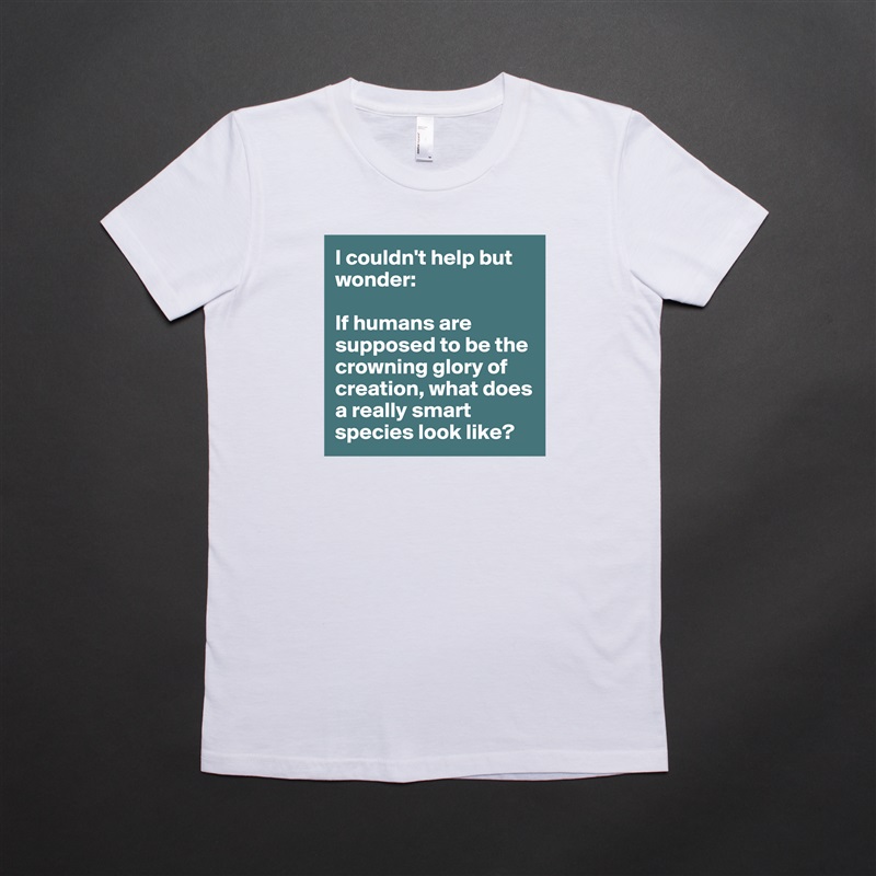 I couldn't help but wonder:

If humans are supposed to be the crowning glory of creation, what does a really smart species look like?  White American Apparel Short Sleeve Tshirt Custom 