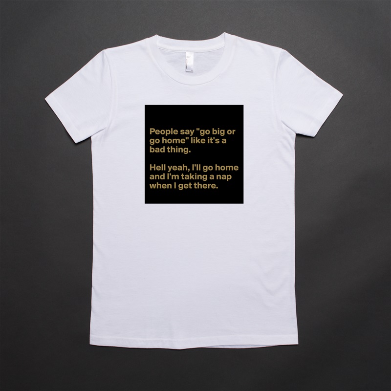 

People say "go big or go home" like it's a bad thing.

Hell yeah, I'll go home and I'm taking a nap when I get there. White American Apparel Short Sleeve Tshirt Custom 