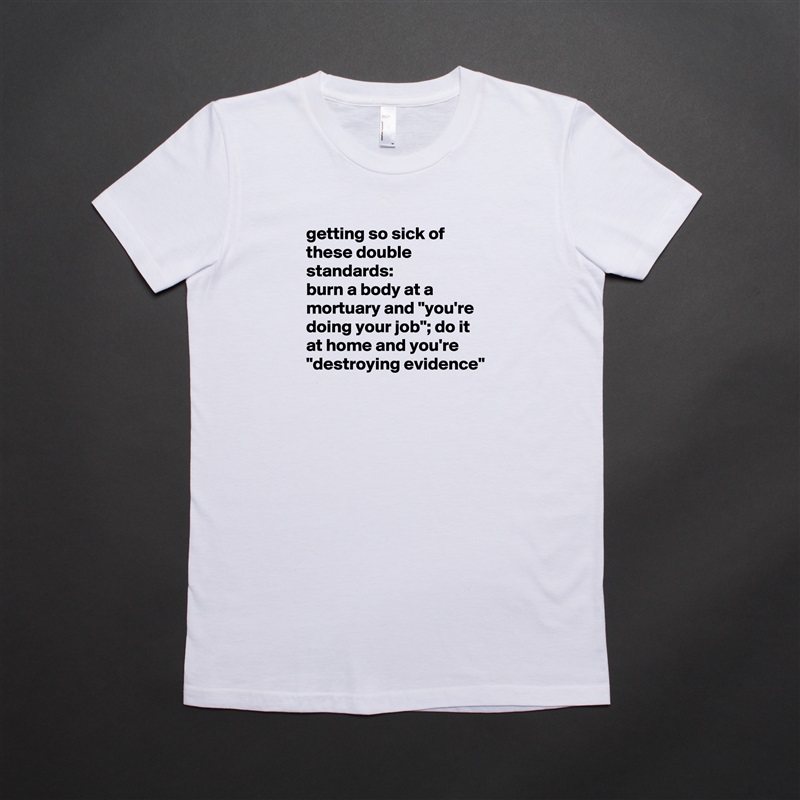 getting so sick of these double standards: 
burn a body at a mortuary and "you're doing your job"; do it at home and you're "destroying evidence"
 White American Apparel Short Sleeve Tshirt Custom 