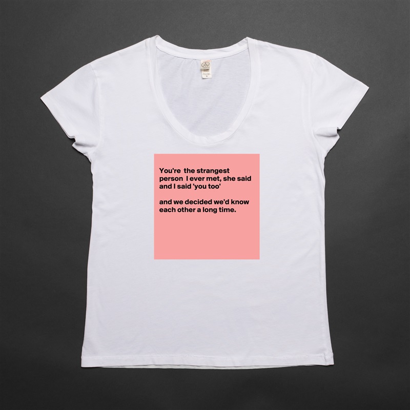 
You're  the strangest person  I ever met, she said 
and I said 'you too'

and we decided we'd know each other a long time.




 White Womens Women Shirt T-Shirt Quote Custom Roadtrip Satin Jersey 