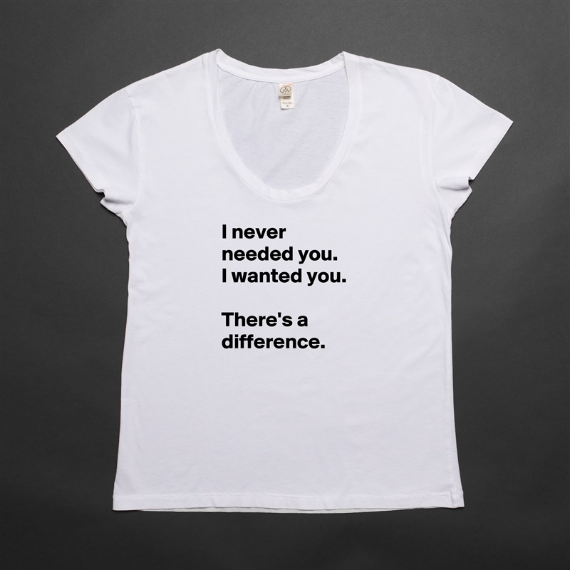 I never needed you.  I wanted you. 

There's a difference. White Womens Women Shirt T-Shirt Quote Custom Roadtrip Satin Jersey 
