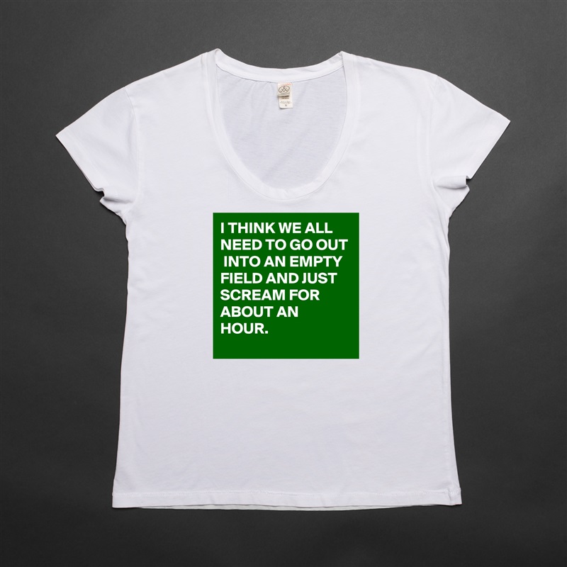 I THINK WE ALL NEED TO GO OUT  INTO AN EMPTY FIELD AND JUST SCREAM FOR ABOUT AN HOUR. White Womens Women Shirt T-Shirt Quote Custom Roadtrip Satin Jersey 