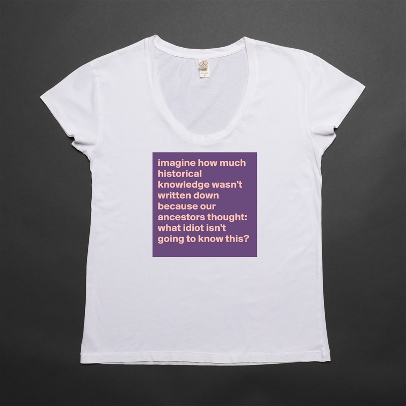 imagine how much historical knowledge wasn't written down because our ancestors thought: what idiot isn't going to know this? White Womens Women Shirt T-Shirt Quote Custom Roadtrip Satin Jersey 