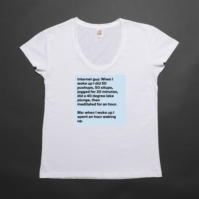 Internet guy: When I woke up I did 50 pushups, 50 situps, jogged for 30 minutes, did a 40 degree lake plunge, then meditated for an hour.

Me: when I woke up I spent an hour waking up. White Womens Women Shirt T-Shirt Quote Custom Roadtrip Satin Jersey 