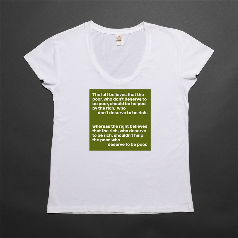 The left believes that the poor, who don't deserve to be poor, should be helped by the rich,  who 
      don't deserve to be rich,


whereas the right believes that the rich, who deserve to be rich, shouldn't help the poor, who
                 deserve to be poor. White Womens Women Shirt T-Shirt Quote Custom Roadtrip Satin Jersey 