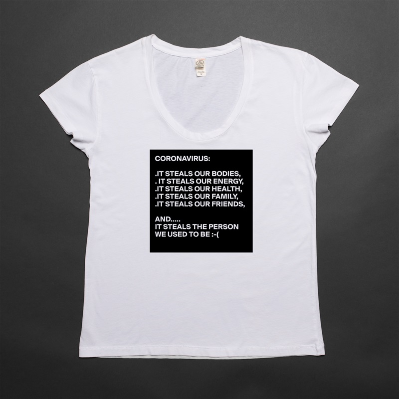 CORONAVIRUS:

.IT STEALS OUR BODIES,
. IT STEALS OUR ENERGY,
.IT STEALS OUR HEALTH,
.IT STEALS OUR FAMILY,
.IT STEALS OUR FRIENDS,

AND..... 
IT STEALS THE PERSON WE USED TO BE :-(
  White Womens Women Shirt T-Shirt Quote Custom Roadtrip Satin Jersey 