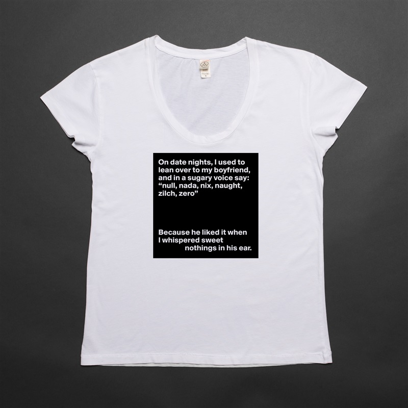 On date nights, I used to lean over to my boyfriend, and in a sugary voice say: “null, nada, nix, naught, zilch, zero”




Because he liked it when 
I whispered sweet 
                 nothings in his ear. White Womens Women Shirt T-Shirt Quote Custom Roadtrip Satin Jersey 