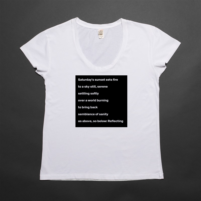 Saturday's sunset sets fire

to a sky still, serene

settling softly

over a world burning

to bring back

semblance of sanity

as above, so below: Reflecting White Womens Women Shirt T-Shirt Quote Custom Roadtrip Satin Jersey 