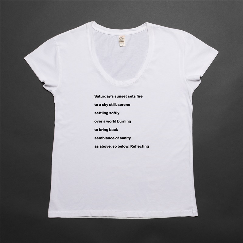 Saturday's sunset sets fire

to a sky still, serene

settling softly

over a world burning

to bring back

semblance of sanity

as above, so below: Reflecting White Womens Women Shirt T-Shirt Quote Custom Roadtrip Satin Jersey 