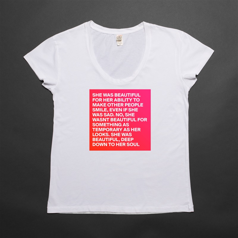 SHE WAS BEAUTIFUL FOR HER ABILITY TO MAKE OTHER PEOPLE SMILE, EVEN IF SHE WAS SAD. NO, SHE WASNT BEAUTIFUL FOR SOMETHING AS TEMPORARY AS HER LOOKS. SHE WAS BEAUTIFUL, DEEP DOWN TO HER SOUL White Womens Women Shirt T-Shirt Quote Custom Roadtrip Satin Jersey 